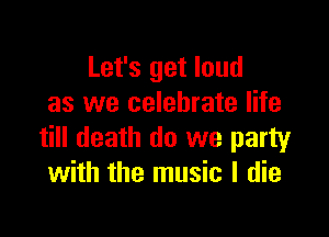 Let's get loud
as we celebrate life

till death do we party
with the music I die