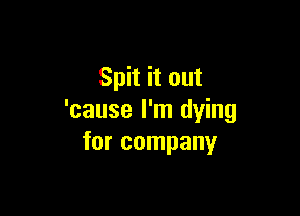 Spit it out

'cause I'm dying
for company