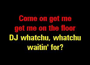 Come on get me
get me on the floor

DJ whatchu, Whatchu
waitin' for?