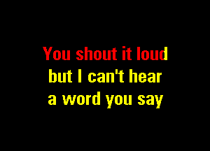 You shout it loud

but I can't hear
a word you say