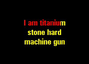I am titanium

stone hard
machine gun