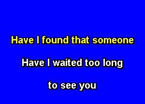Have I found that someone

Have I waited too long

to see you