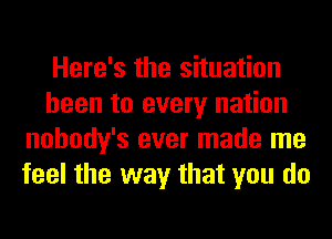 Here's the situation
been to every nation
nohody's ever made me
feel the way that you do