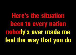 Here's the situation
been to every nation
nohody's ever made me
feel the way that you do