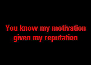 You know my motivation

given my reputation