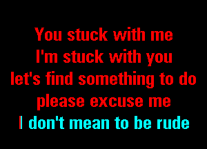 You stuck with me
I'm stuck with you
let's find something to do
please excuse me
I don't mean to be rude