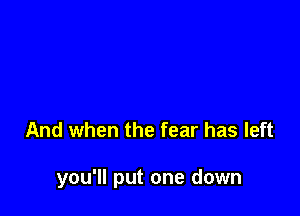 And when the fear has left

you'll put one down