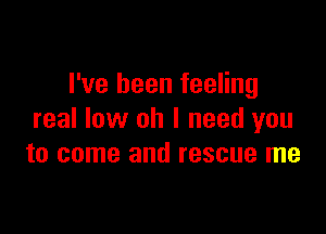 I've been feeling

real low oh I need you
to come and rescue me