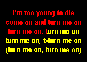 I'm too young to die
come on and turn me on
turn me on, turn me on
turn me on, t-turn me on
(turn me on, turn me on)