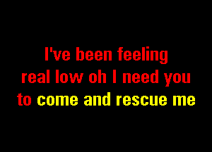 I've been feeling

real low oh I need you
to come and rescue me