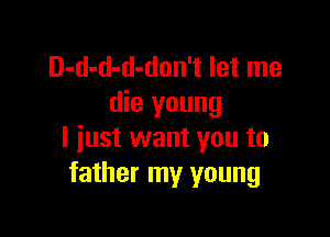 D-d-d-d-don't let me
die young

I just want you to
father my young