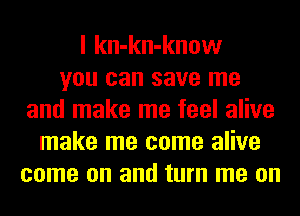I kn-kn-know
you can save me
and make me feel alive
make me come alive
come on and turn me on