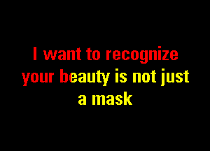 I want to recognize

your beauty is not just
a mask