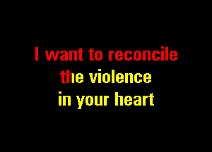 I want to reconcile

the violence
in your heart