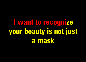 I want to recognize

your beauty is not just
a mask