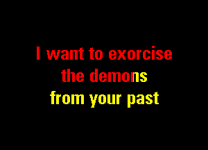 I want to exorcise

the demons
from your past
