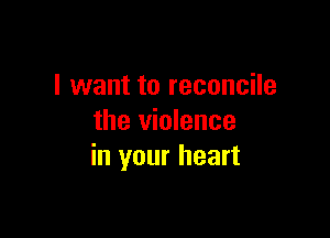 I want to reconcile

the violence
in your heart