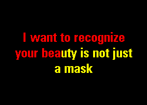 I want to recognize

your beauty is not just
a mask