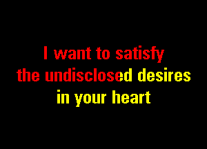 I want to satisfy

the undisclosed desires
in your heart