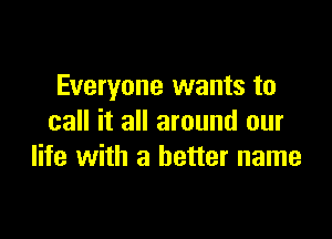 Everyone wants to

call it all around our
life with a better name