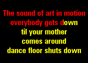 The sound of art in motion
everybody gets down
til your mother
comes around
dance floor shuts down