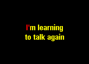 I'm learning

to talk again