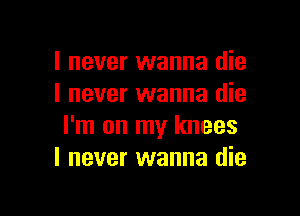 I never wanna die
I never wanna die

I'm on my knees
I never wanna die