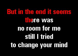 But in the end it seems
there was

no room for me
still I tried
to change your mind