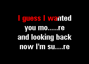 I guess I wanted
you mo ..... re

and looking back
now I'm su....re