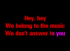 Hey,hey

We belong to the music
We don't answer to you