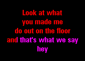 Look at what
you made me

do out on the floor
and that's what we say
hey