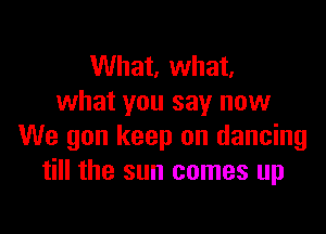 What, what,
what you say now

We gon keep on dancing
till the sun comes up