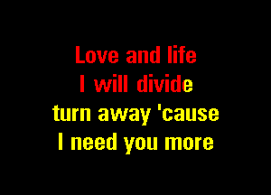 Love and life
I will divide

turn away 'cause
I need you more