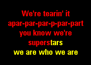 We're tearin' it
apar-par-par-p-par-part

you know we're
superstars
we are who we are
