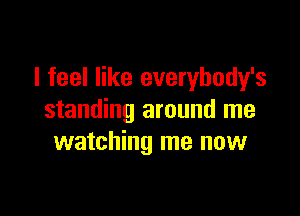 I feel like everybody's

standing around me
watching me now