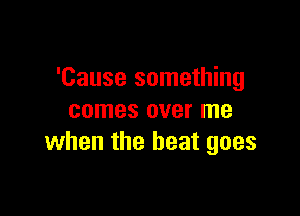 'Cause something

comes over me
when the beat goes