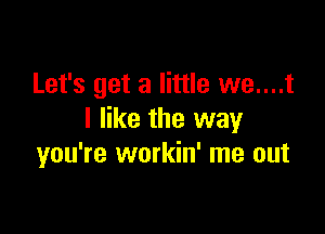 Let's get a little we....t

I like the way
you're workin' me out