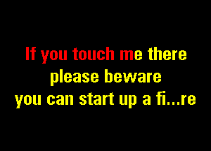 If you touch me there
please beware

you can start up a fi...re