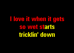I love it when it gets

so wet starts
tricklin' down