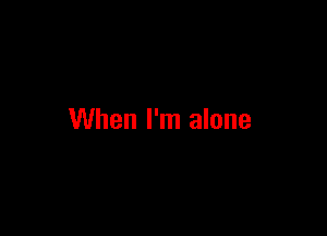When I'm alone