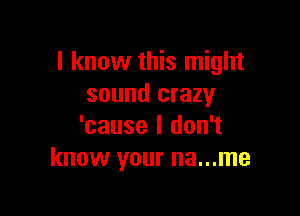 I know this might
sound crazy

'cause I don't
know your na...me