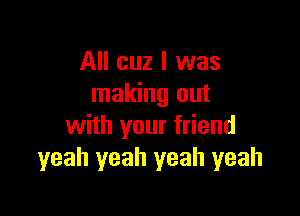 All cuz I was
making out

with your friend
yeah yeah yeah yeah