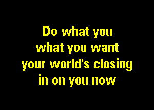 Do what you
what you want

your world's closing
in on you now