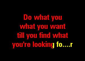Do what you
what you want

till you find what
you're looking fo....r