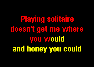 Playing solitaire
doesn't get me where

you would
and honey you could