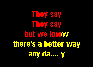 They say
They say

but we know
there's a better way
any da ..... y