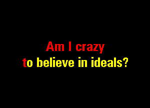 Am I crazy

to believe in ideals?