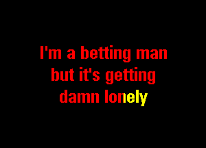I'm a betting man

but it's getting
damn lonely