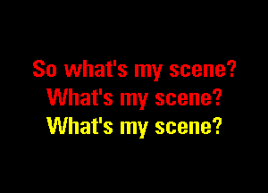 So what's my scene?

What's my scene?
What's my scene?