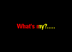 What's my? .....